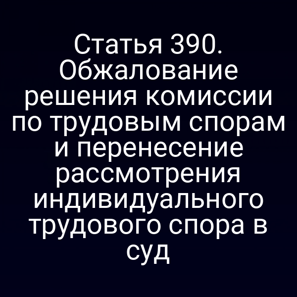 Статья 390. Обжалование решения комиссии по трудовым спорам и перенесение рассмотрения индивидуального трудового спора в суд
