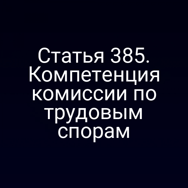 Статья 385. Компетенция комиссии по трудовым спорам