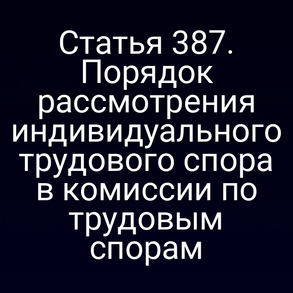 Статья 387. Порядок рассмотрения индивидуального трудового спора в комиссии по трудовым спорам