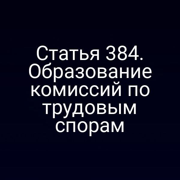 Статья 384. Образование комиссий по трудовым спорам
