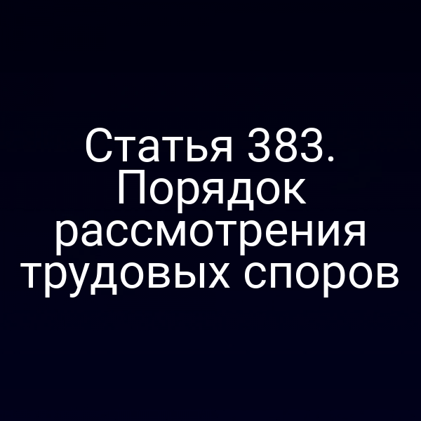 Статья 383. Порядок рассмотрения трудовых споров