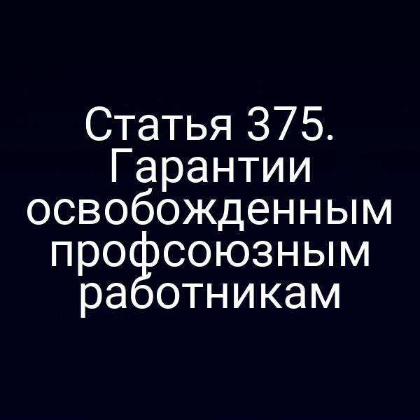 Статья 375. Гарантии освобожденным профсоюзным работникам