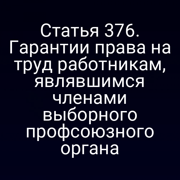 Статья 376. Гарантии права на труд работникам, являвшимся членами выборного профсоюзного органа