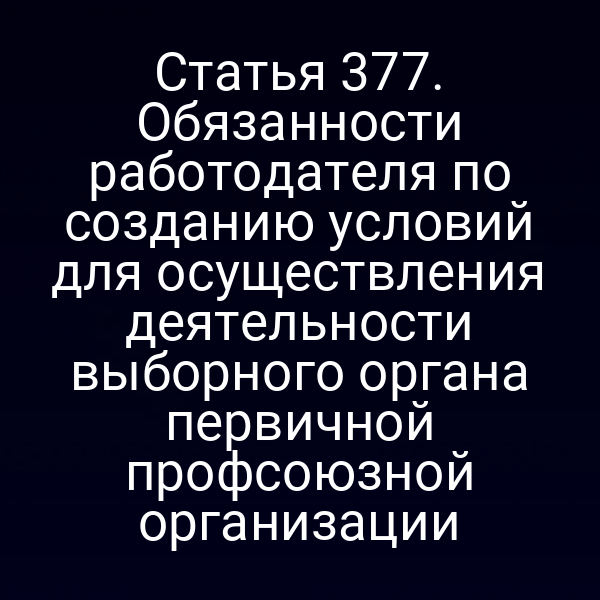 Статья 377. Обязанности работодателя по созданию условий для осуществления деятельности выборного органа первичной профсоюзной организации