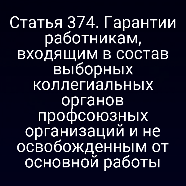Статья 374. Гарантии работникам, входящим в состав выборных коллегиальных органов профсоюзных организаций и не освобожденным от основной работы