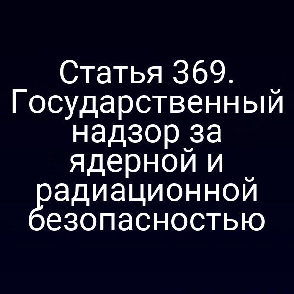 Статья 369. Государственный надзор за ядерной и радиационной безопасностью