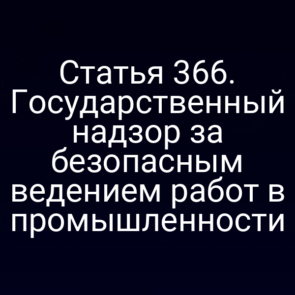 Статья 366. Государственный надзор за безопасным ведением работ в промышленности