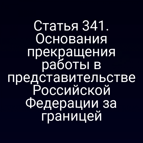 Статья 341. Основания прекращения работы в представительстве Российской Федерации за границей