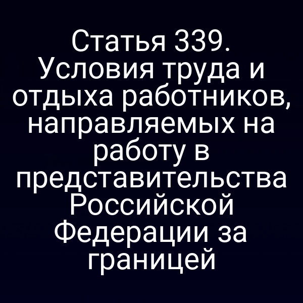 Статья 339. Условия труда и отдыха работников, направляемых на работу в представительства Российской Федерации за границей