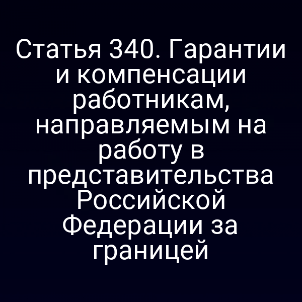 Статья 340. Гарантии и компенсации работникам, направляемым на работу в представительства Российской Федерации за границей