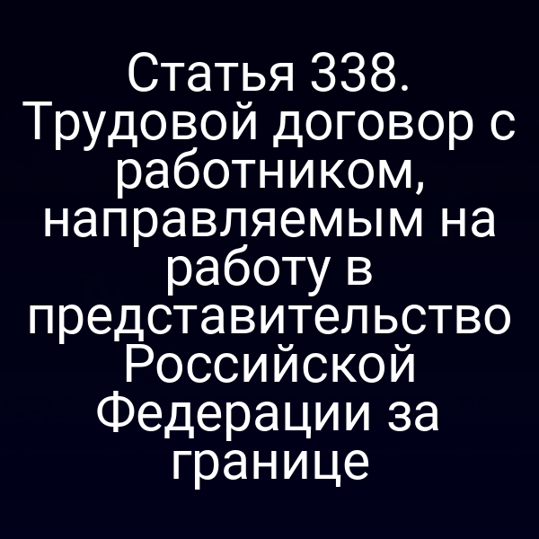 Статья 338. Трудовой договор с работником, направляемым на работу в представительство Российской Федерации за границе