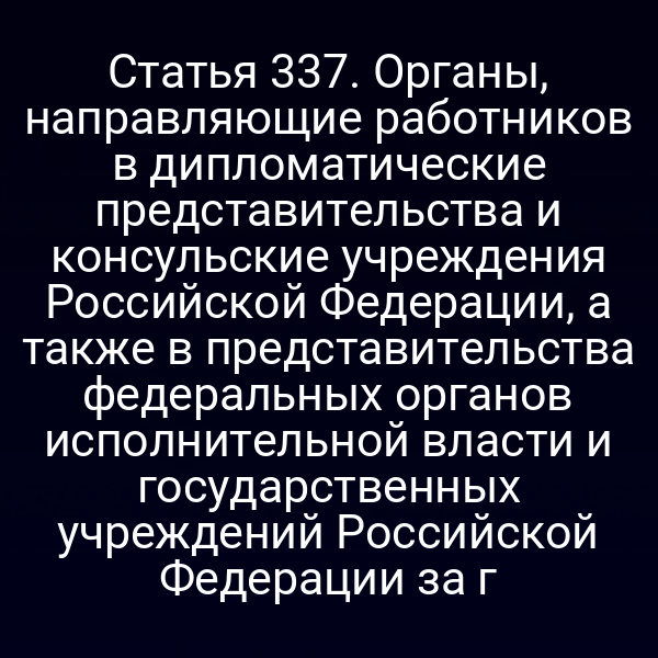 Статья 337. Органы, направляющие работников в дипломатические представительства и консульские учреждения Российской Федерации, а также в представительства федеральных органов исполнительной власти и государственных учреждений Российской Федерации за г