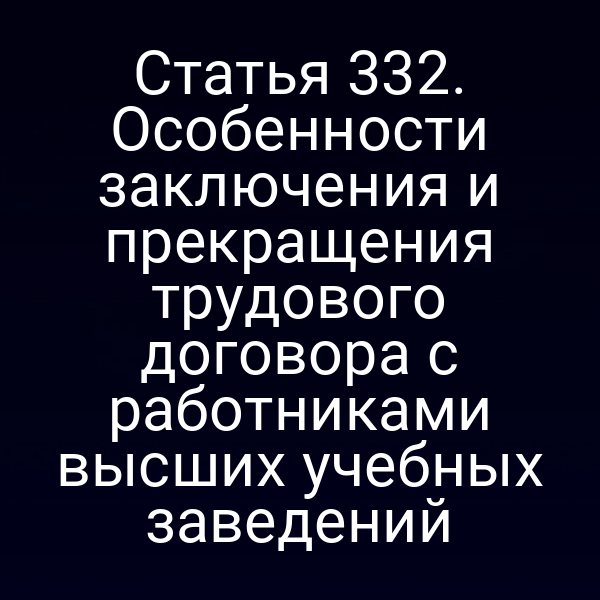 Статья 332. Особенности заключения и прекращения трудового договора с работниками высших учебных заведений