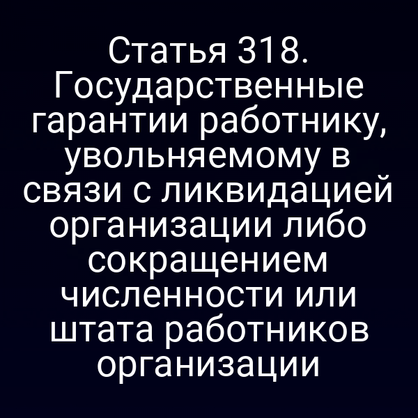Статья 318. Государственные гарантии работнику, увольняемому в связи с ликвидацией организации либо сокращением численности или штата работников организации