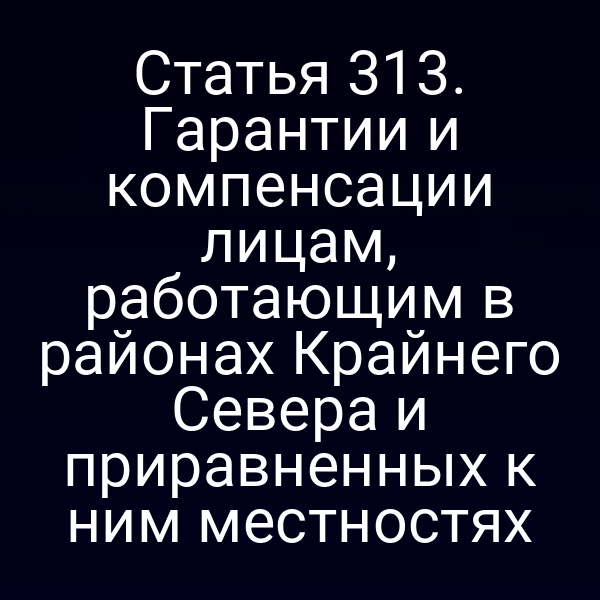 Статья 313. Гарантии и компенсации лицам, работающим в районах Крайнего Севера и приравненных к ним местностях