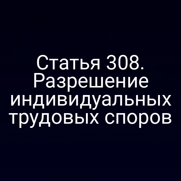 Статья 308. Разрешение индивидуальных трудовых споров