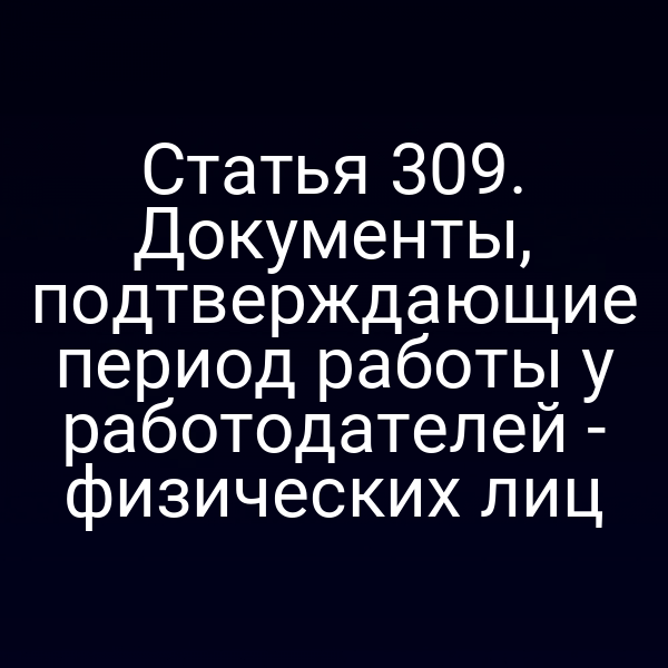 Статья 309. Документы, подтверждающие период работы у работодателей - физических лиц