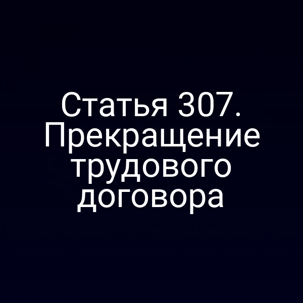Статья 307. Прекращение трудового договора