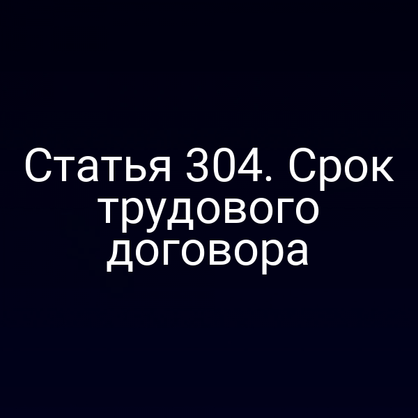 Статья 304. Срок трудового договора