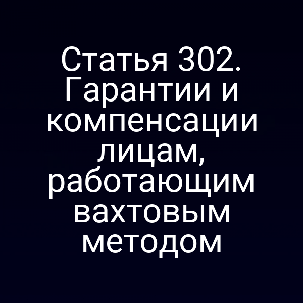 Статья 302. Гарантии и компенсации лицам, работающим вахтовым методом