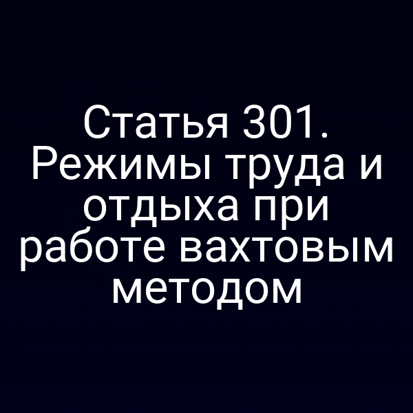 Статья 301. Режимы труда и отдыха при работе вахтовым методом