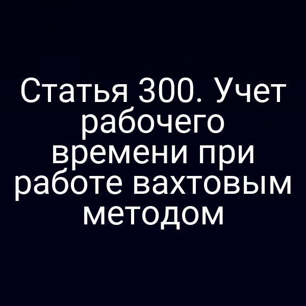 Статья 300. Учет рабочего времени при работе вахтовым методом