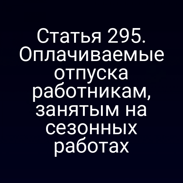 Статья 295. Оплачиваемые отпуска работникам, занятым на сезонных работах