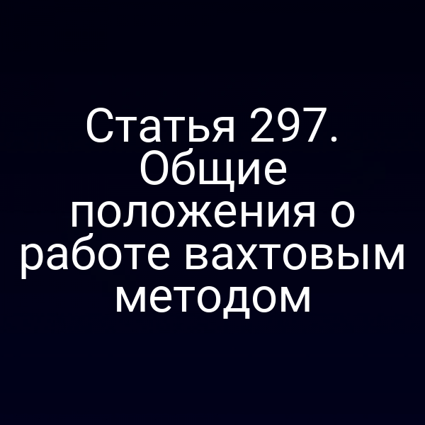 Статья 297. Общие положения о работе вахтовым методом
