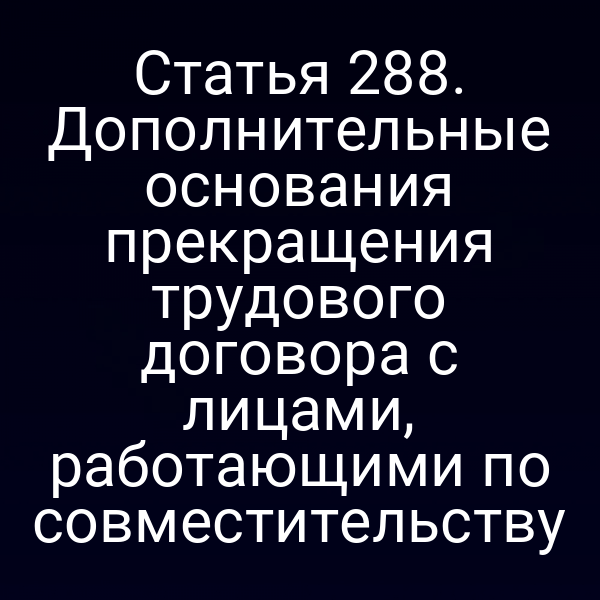 Статья 288. Дополнительные основания прекращения трудового договора с лицами, работающими по совместительству