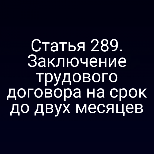 Статья 289. Заключение трудового договора на срок до двух месяцев