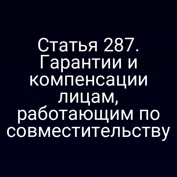 Статья 287. Гарантии и компенсации лицам, работающим по совместительству