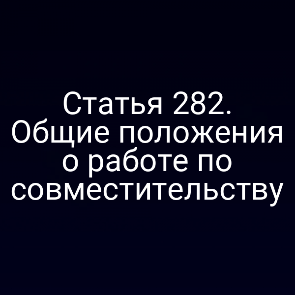 Статья 282. Общие положения о работе по совместительству