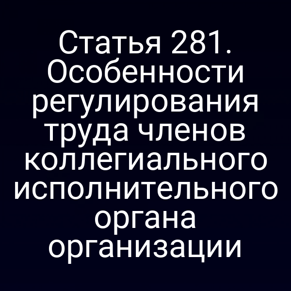 Статья 281. Особенности регулирования труда членов коллегиального исполнительного органа организации