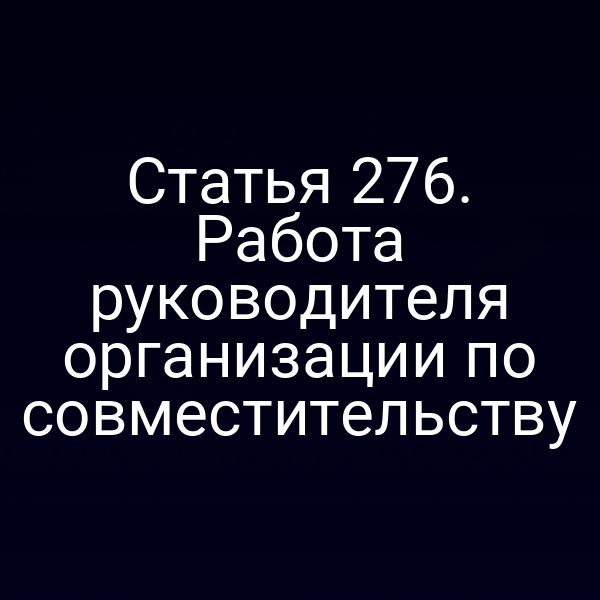 Статья 276. Работа руководителя организации по совместительству