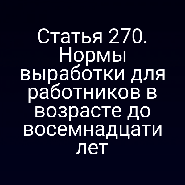 Статья 270. Нормы выработки для работников в возрасте до восемнадцати лет