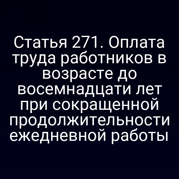 Статья 271. Оплата труда работников в возрасте до восемнадцати лет при сокращенной продолжительности ежедневной работы
