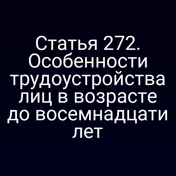 Статья 272. Особенности трудоустройства лиц в возрасте до восемнадцати лет