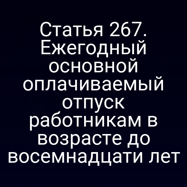Статья 267. Ежегодный основной оплачиваемый отпуск работникам в возрасте до восемнадцати лет