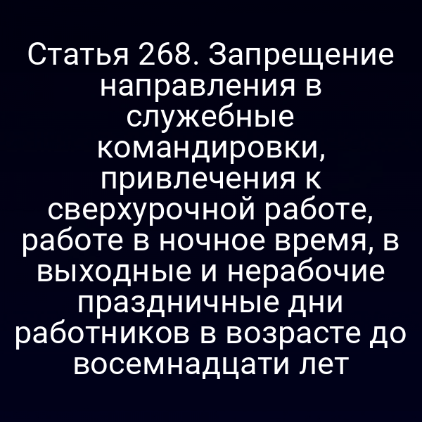 Статья 268. Запрещение направления в служебные командировки, привлечения к сверхурочной работе, работе в ночное время, в выходные и нерабочие праздничные дни работников в возрасте до восемнадцати лет