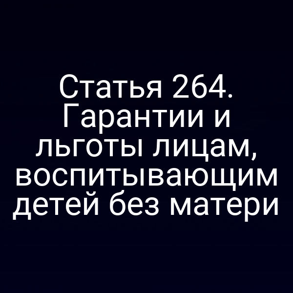 Статья 264. Гарантии и льготы лицам, воспитывающим детей без матери