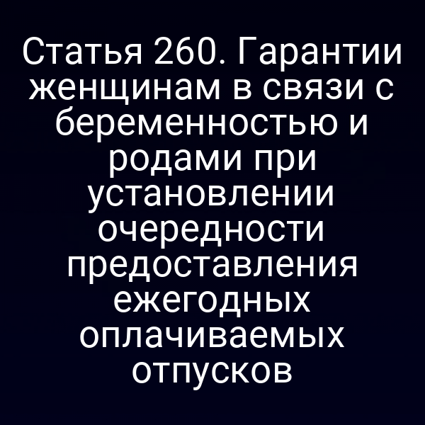 Статья 260. Гарантии женщинам в связи с беременностью и родами при установлении очередности предоставления ежегодных оплачиваемых отпусков