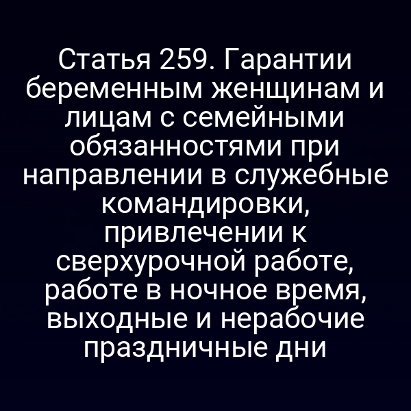 Статья 259. Гарантии беременным женщинам и лицам с семейными обязанностями при направлении в служебные командировки, привлечении к сверхурочной работе, работе в ночное время, выходные и нерабочие праздничные дни