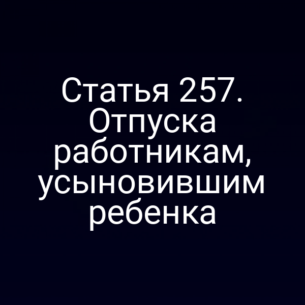 Статья 257. Отпуска работникам, усыновившим ребенка