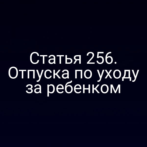Статья 256. Отпуска по уходу за ребенком