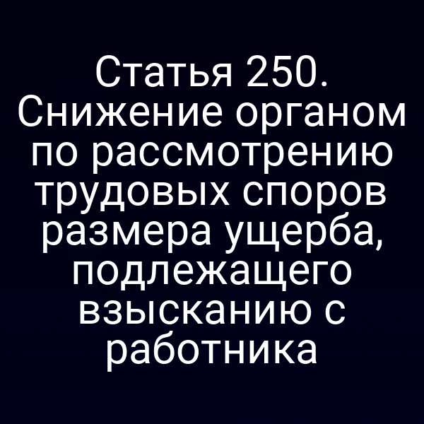 Статья 250. Снижение органом по рассмотрению трудовых споров размера ущерба, подлежащего взысканию с работника