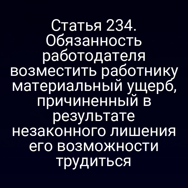 Статья 234. Обязанность работодателя возместить работнику материальный ущерб, причиненный в результате незаконного лишения его возможности трудиться