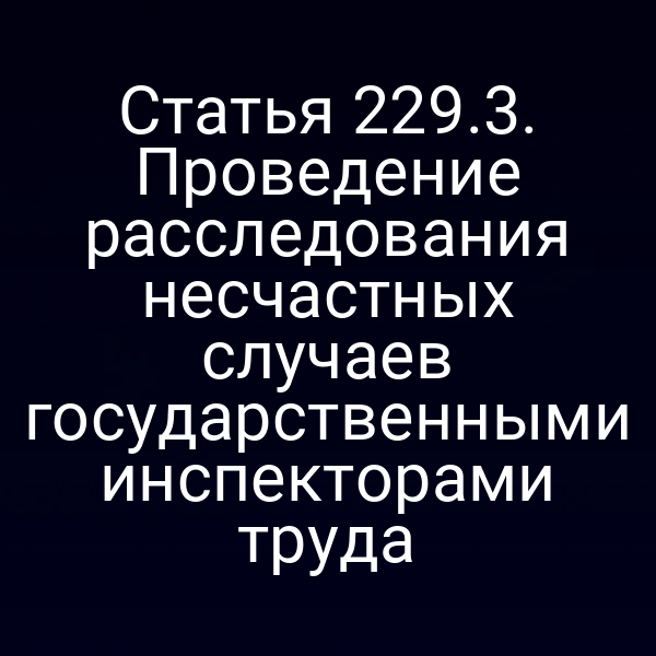 Статья 229.3. Проведение расследования несчастных случаев государственными инспекторами труда