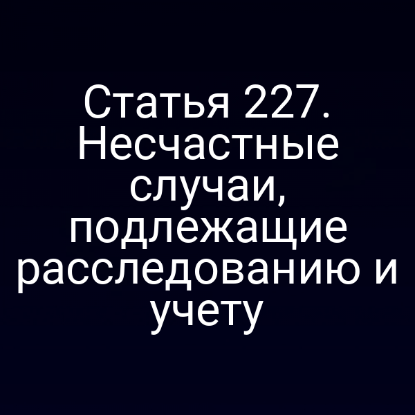 Статья 227. Несчастные случаи, подлежащие расследованию и учету