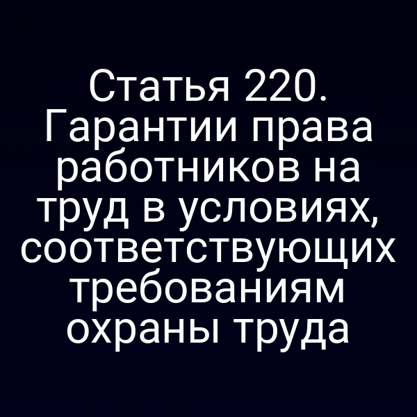 Статья 220. Гарантии права работников на труд в условиях, соответствующих требованиям охраны труда