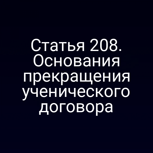 Статья 208. Основания прекращения ученического договора